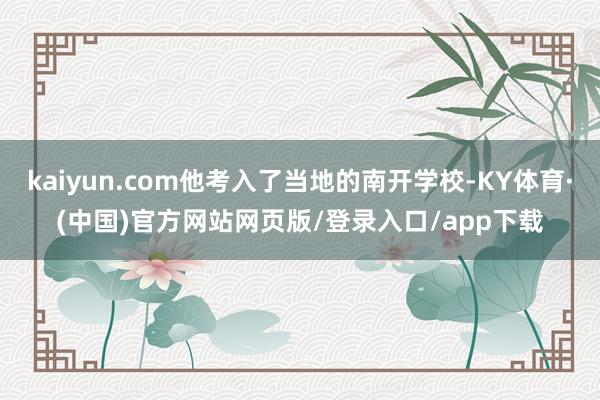 kaiyun.com他考入了当地的南开学校-KY体育·(中国)官方网站网页版/登录入口/app下载