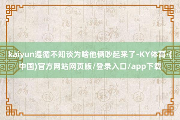 kaiyun遵循不知谈为啥他俩吵起来了-KY体育·(中国)官方网站网页版/登录入口/app下载