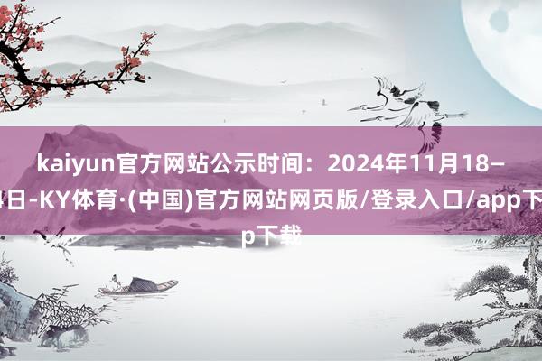 kaiyun官方网站 公示时间:2024年11月18—24日-KY体育·(中国)官方网站网页版/登录入口/app下载