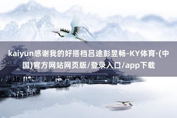 kaiyun感谢我的好搭档吕途彭昱畅-KY体育·(中国)官方网站网页版/登录入口/app下载