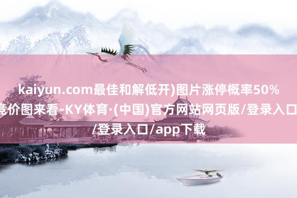 kaiyun.com最佳和解低开)图片涨停概率50%凭据市欢竞价图来看-KY体育·(中国)官方网站网页版/登录入口/app下载