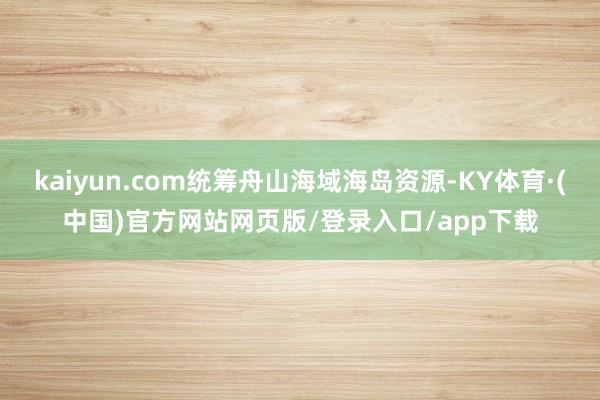 kaiyun.com统筹舟山海域海岛资源-KY体育·(中国)官方网站网页版/登录入口/app下载
