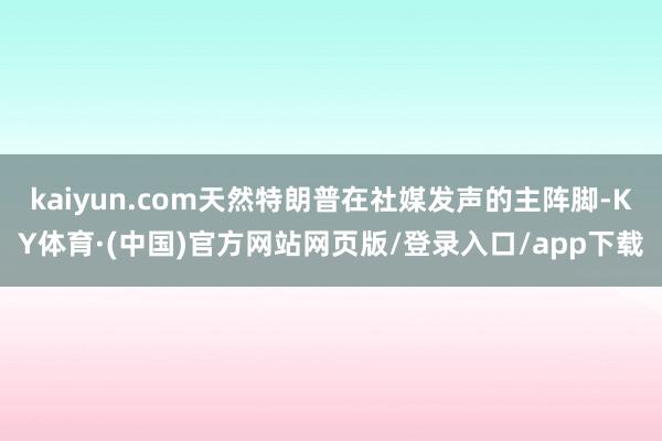 kaiyun.com天然特朗普在社媒发声的主阵脚-KY体育·(中国)官方网站网页版/登录入口/app下载