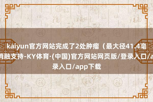 kaiyun官方网站完成了2处肿瘤(最大径41.4毫米)的消融支持-KY体育·(中国)官方网站网页版/登录入口/app下载