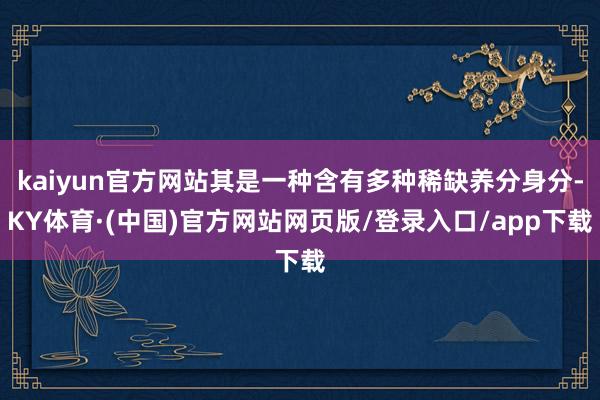kaiyun官方网站其是一种含有多种稀缺养分身分-KY体育·(中国)官方网站网页版/登录入口/app下载