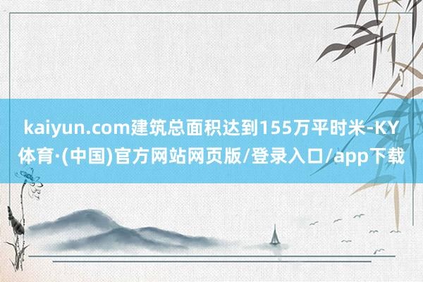 kaiyun.com建筑总面积达到155万平时米-KY体育·(中国)官方网站网页版/登录入口/app下载