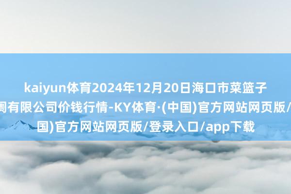 kaiyun体育2024年12月20日海口市菜篮子江楠农居品批发阛阓有限公司价钱行情-KY体育·(中国)官方网站网页版/登录入口/app下载