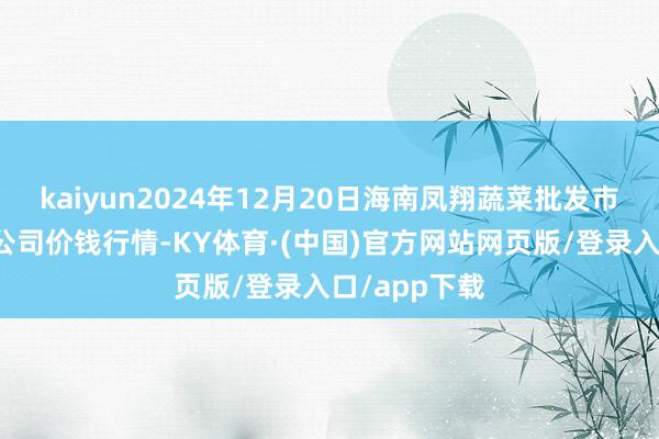 kaiyun2024年12月20日海南凤翔蔬菜批发市集管制有限公司价钱行情-KY体育·(中国)官方网站网页版/登录入口/app下载