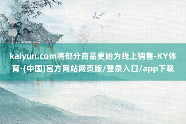 kaiyun.com将部分商品更始为线上销售-KY体育·(中国)官方网站网页版/登录入口/app下载