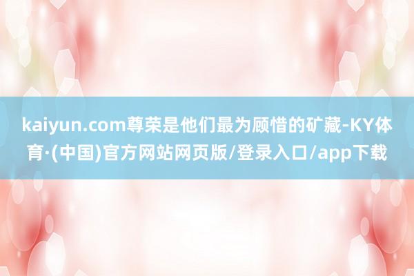 kaiyun.com尊荣是他们最为顾惜的矿藏-KY体育·(中国)官方网站网页版/登录入口/app下载