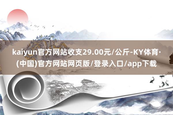 kaiyun官方网站收支29.00元/公斤-KY体育·(中国)官方网站网页版/登录入口/app下载