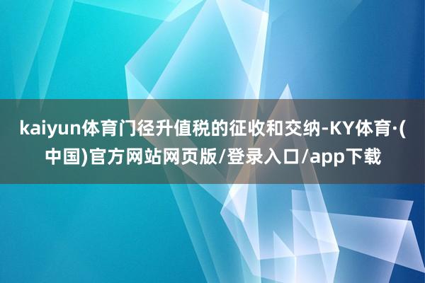 kaiyun体育门径升值税的征收和交纳-KY体育·(中国)官方网站网页版/登录入口/app下载