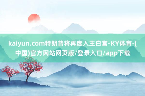 kaiyun.com特朗普将再度入主白宫-KY体育·(中国)官方网站网页版/登录入口/app下载