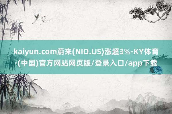 kaiyun.com蔚来(NIO.US)涨超3%-KY体育·(中国)官方网站网页版/登录入口/app下载