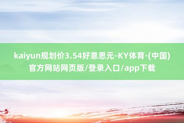 kaiyun规划价3.54好意思元-KY体育·(中国)官方网站网页版/登录入口/app下载