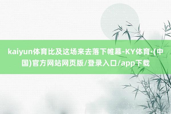 kaiyun体育比及这场来去落下帷幕-KY体育·(中国)官方网站网页版/登录入口/app下载