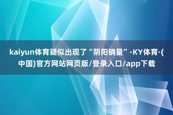 kaiyun体育疑似出现了“阴阳销量”-KY体育·(中国)官方网站网页版/登录入口/app下载
