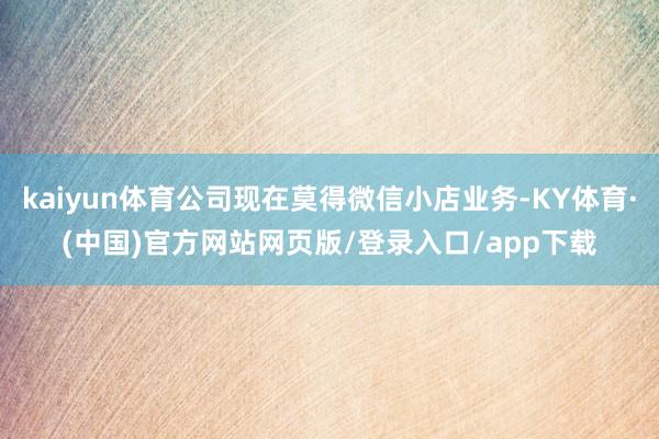 kaiyun体育公司现在莫得微信小店业务-KY体育·(中国)官方网站网页版/登录入口/app下载