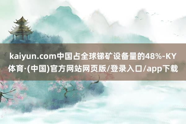 kaiyun.com中国占全球锑矿设备量的48%-KY体育·(中国)官方网站网页版/登录入口/app下载