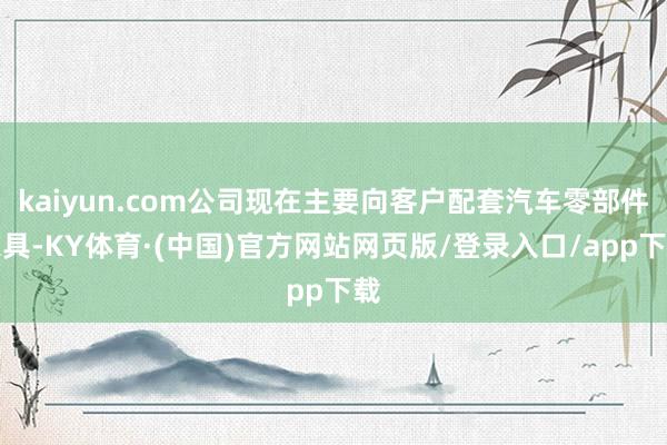 kaiyun.com公司现在主要向客户配套汽车零部件家具-KY体育·(中国)官方网站网页版/登录入口/app下载
