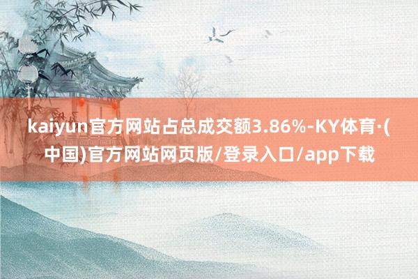 kaiyun官方网站占总成交额3.86%-KY体育·(中国)官方网站网页版/登录入口/app下载