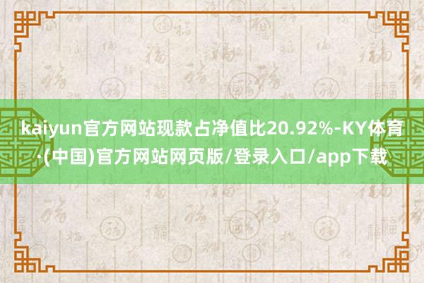kaiyun官方网站现款占净值比20.92%-KY体育·(中国)官方网站网页版/登录入口/app下载