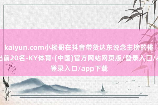 kaiyun.com小杨哥在抖音带货达东说念主榜的排名已跌出前20名-KY体育·(中国)官方网站网页版/登录入口/app下载