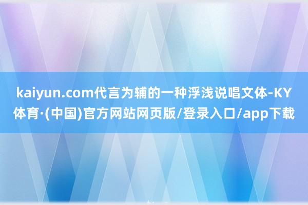 kaiyun.com代言为辅的一种浮浅说唱文体-KY体育·(中国)官方网站网页版/登录入口/app下载