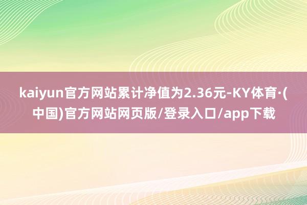 kaiyun官方网站累计净值为2.36元-KY体育·(中国)官方网站网页版/登录入口/app下载