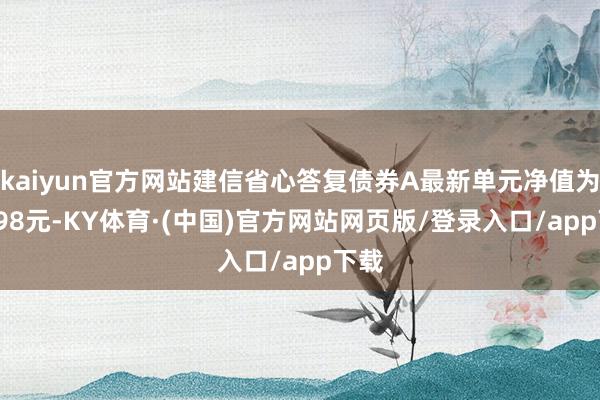 kaiyun官方网站建信省心答复债券A最新单元净值为1.098元-KY体育·(中国)官方网站网页版/登录入口/app下载