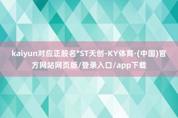 kaiyun对应正股名*ST天创-KY体育·(中国)官方网站网页版/登录入口/app下载