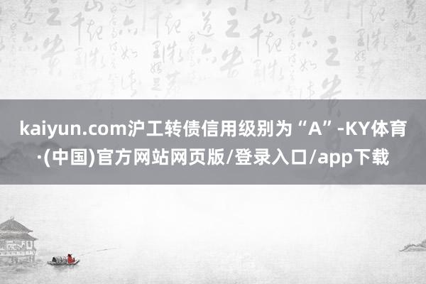 kaiyun.com沪工转债信用级别为“A”-KY体育·(中国)官方网站网页版/登录入口/app下载