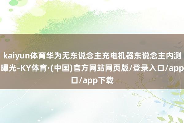 kaiyun体育华为无东说念主充电机器东说念主内测视频曝光-KY体育·(中国)官方网站网页版/登录入口/app下载