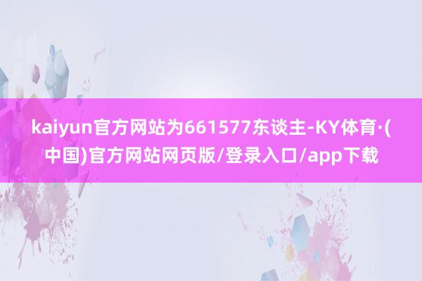 kaiyun官方网站为661577东谈主-KY体育·(中国)官方网站网页版/登录入口/app下载