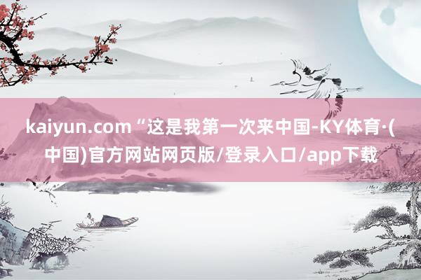 kaiyun.com“这是我第一次来中国-KY体育·(中国)官方网站网页版/登录入口/app下载