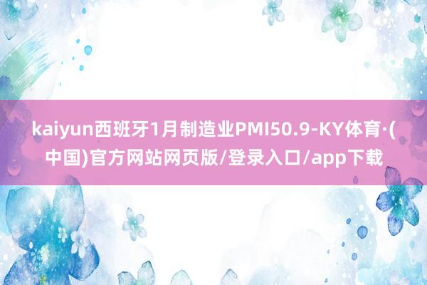 kaiyun西班牙1月制造业PMI50.9-KY体育·(中国)官方网站网页版/登录入口/app下载