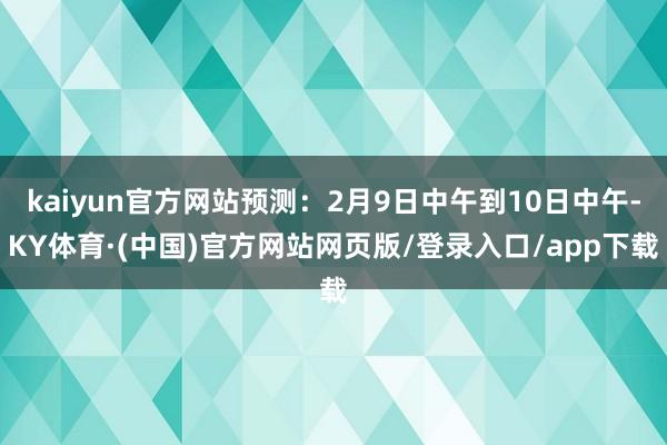 kaiyun官方网站预测：2月9日中午到10日中午-KY体育·(中国)官方网站网页版/登录入口/app下载