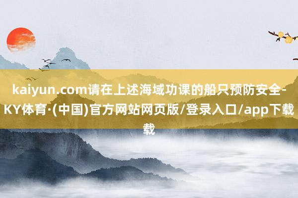 kaiyun.com请在上述海域功课的船只预防安全-KY体育·(中国)官方网站网页版/登录入口/app下载