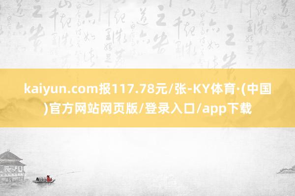 kaiyun.com报117.78元/张-KY体育·(中国)官方网站网页版/登录入口/app下载