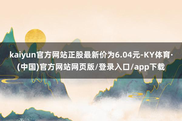 kaiyun官方网站正股最新价为6.04元-KY体育·(中国)官方网站网页版/登录入口/app下载