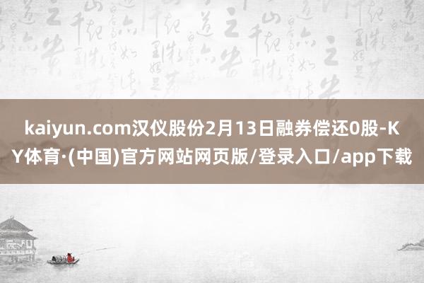 kaiyun.com汉仪股份2月13日融券偿还0股-KY体育·(中国)官方网站网页版/登录入口/app下载