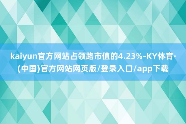 kaiyun官方网站占领路市值的4.23%-KY体育·(中国)官方网站网页版/登录入口/app下载