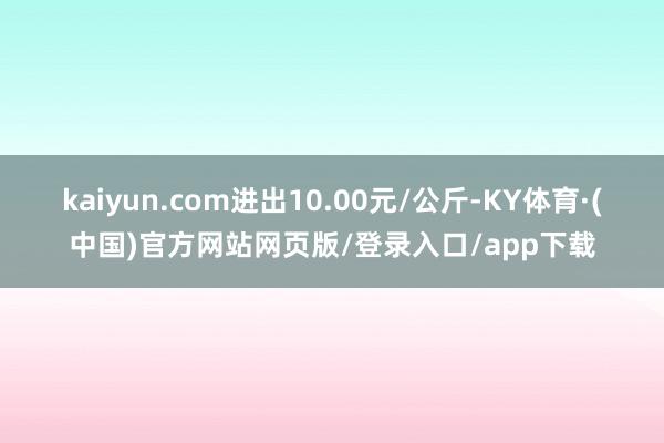 kaiyun.com进出10.00元/公斤-KY体育·(中国)官方网站网页版/登录入口/app下载