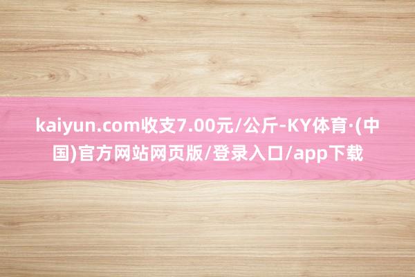 kaiyun.com收支7.00元/公斤-KY体育·(中国)官方网站网页版/登录入口/app下载