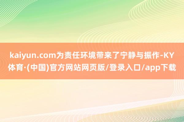 kaiyun.com为责任环境带来了宁静与振作-KY体育·(中国)官方网站网页版/登录入口/app下载