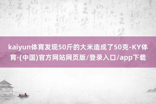 kaiyun体育发现50斤的大米造成了50克-KY体育·(中国)官方网站网页版/登录入口/app下载