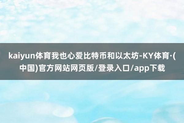 kaiyun体育我也心爱比特币和以太坊-KY体育·(中国)官方网站网页版/登录入口/app下载