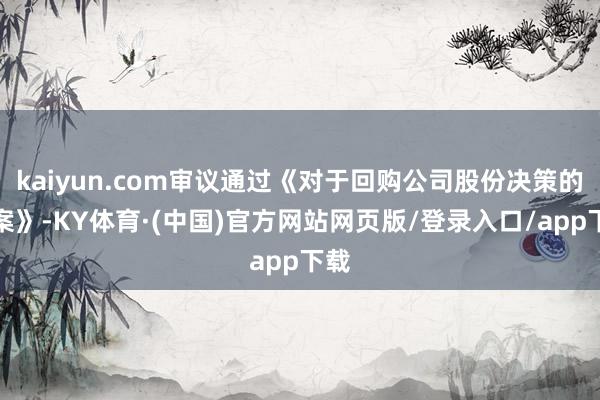 kaiyun.com审议通过《对于回购公司股份决策的议案》-KY体育·(中国)官方网站网页版/登录入口/app下载