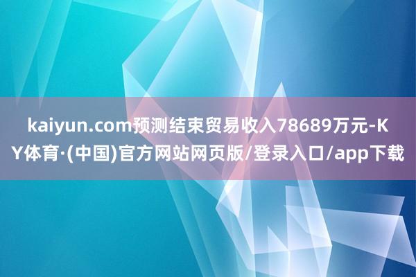 kaiyun.com预测结束贸易收入78689万元-KY体育·(中国)官方网站网页版/登录入口/app下载