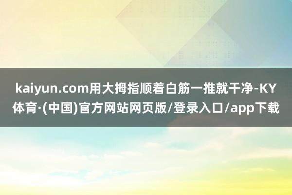 kaiyun.com用大拇指顺着白筋一推就干净-KY体育·(中国)官方网站网页版/登录入口/app下载